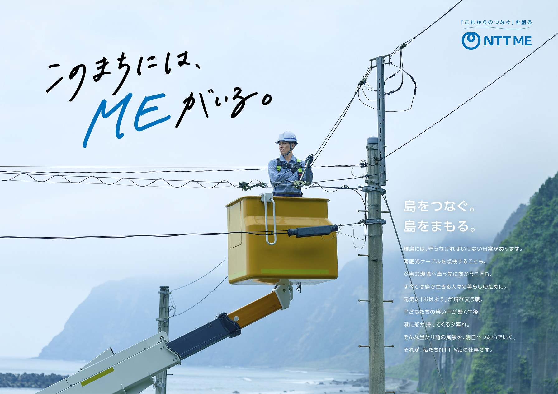 このまちには、MEがいる。 島をつなぐ。島をまもる。離島には、守らなければいけない日常があります。海底光ケーブルを点検することも、災害の現場へ真っ先に向かうことも、すべては島で生きる人々の暮らしのために。元気な「おはよう」が飛び交う朝、子どもたちの笑い声が響く午後、港に船が帰ってくる夕暮れ。そんな当たり前の風景を、明日へつないでいく。それが、私たちNTT MEの仕事です。 「これからのつなぐ」を創る NTT ME