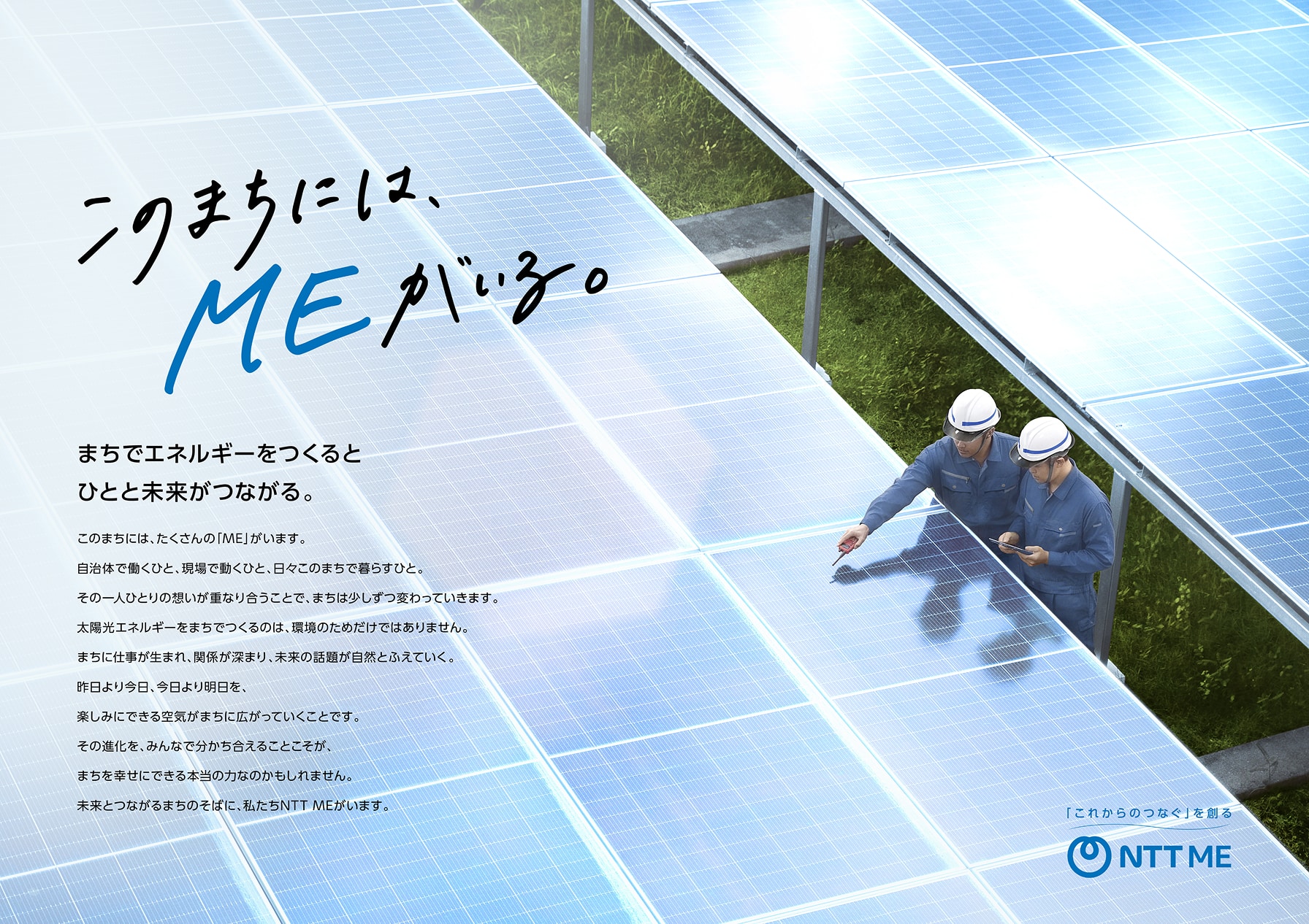 このまちには、MEがいる。まちでエネルギーをつくるとひとと未来がつながる。このまちには、たくさんの「ME」がいます。自治体で働くひと、現場で働くひと、日々このまちで暮らすひと。その一人ひとりの想いが重なり合うことで、まちは少しずつ変わっていきます。太陽光エネルギーをまちでつくるのは、環境のためだけではありません。まちに仕事が生まれ、関係が深まり、未来の話題が自然とふえていく。昨日より今日、今日より明日を、楽しみにできる空気がまちに広がっていくことです。その進化を、みんなで分かち合えることこそが、まちを幸せにできる本当の力なのかもしれません。未来とつながるまちのそばに、私たちNTT MEがいます。「これからのつなぐ」を創る NTT ME