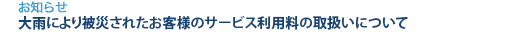 [お知らせ]　大雨により被災されたお客様のサービス利用料の取扱いについて