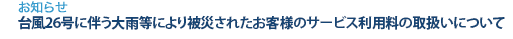 [お知らせ]　台風26号に伴う大雨等により被災されたお客様のサービス利用料の取扱いについて