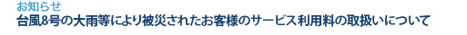 [お知らせ]　台風8号の大雨等により被災されたお客様のサービス利用料の取扱いについて