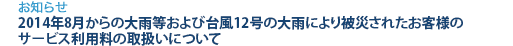 [お知らせ]　2014年8月からの大雨等および台風12号の大雨により被災されたお客様のサービス利用料の取扱いについて